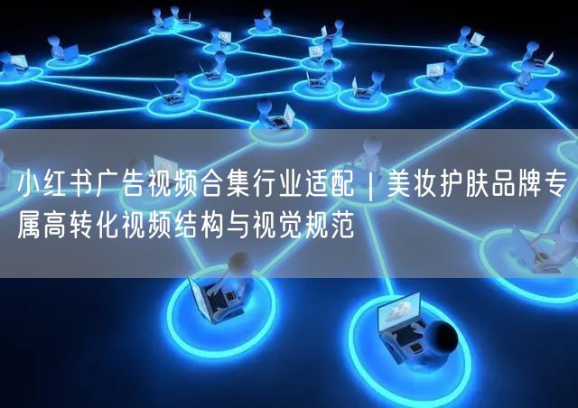 小红书广告视频合集行业适配｜美妆护肤品牌专属高转化视频结构与视觉规范