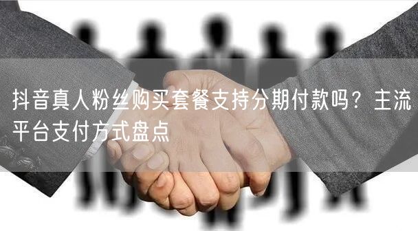 抖音真人粉丝购买套餐支持分期付款吗？主流平台支付方式盘点