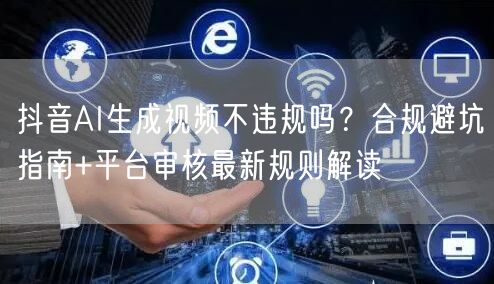 抖音AI生成视频不违规吗？合规避坑指南+平台审核最新规则解读