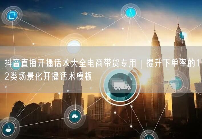 抖音直播开播话术大全电商带货专用｜提升下单率的12类场景化开播话术模板