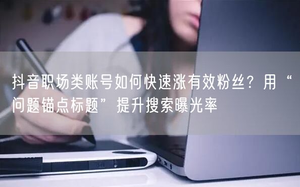 抖音职场类账号如何快速涨有效粉丝？用“问题锚点标题”提升搜索曝光率