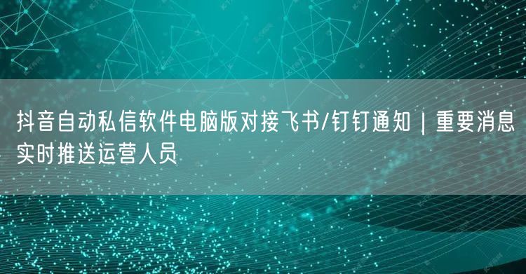 抖音自动私信软件电脑版对接飞书/钉钉通知｜重要消息实时推送运营人员