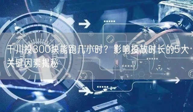 千川投300块能跑几小时？影响投放时长的5大关键因素揭秘